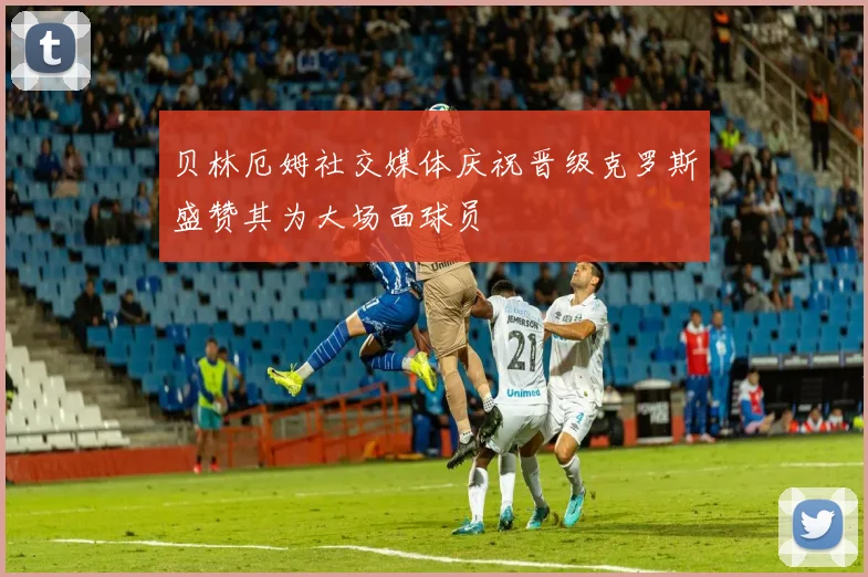 贝林厄姆社交媒体庆祝晋级克罗斯盛赞其为大场面球员