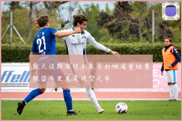 欧文谈斯洛特未来与利物浦重组曼联留卡里克是明智之举
