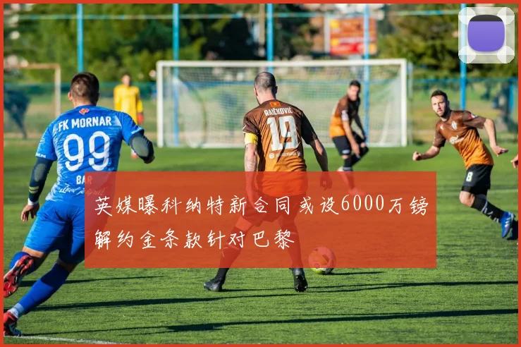 英媒曝科纳特新合同或设6000万镑解约金条款针对巴黎