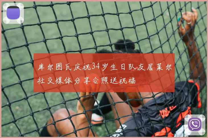 库尔图瓦庆祝34岁生日队友居莱尔社交媒体分享合照送祝福