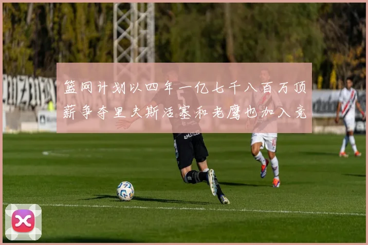 篮网计划以四年一亿七千八百万顶薪争夺里夫斯活塞和老鹰也加入竞标行列