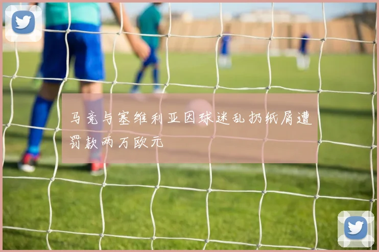 马竞与塞维利亚因球迷乱扔纸屑遭罚款两万欧元