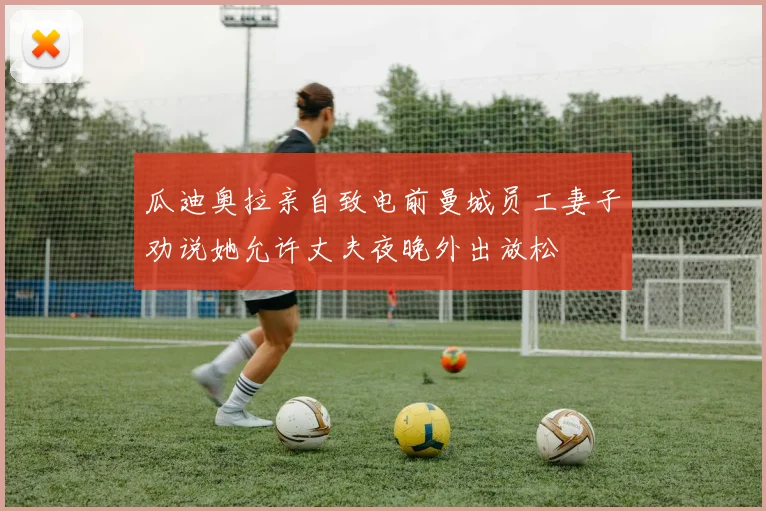 瓜迪奥拉亲自致电前曼城员工妻子劝说她允许丈夫夜晚外出放松