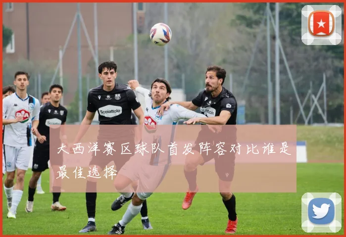 大西洋赛区球队首发阵容对比谁是最佳选择