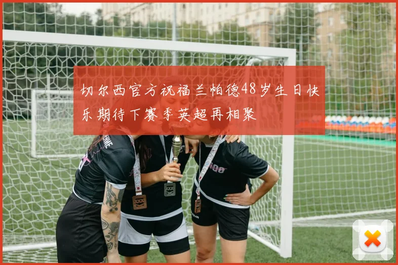切尔西官方祝福兰帕德48岁生日快乐期待下赛季英超再相聚