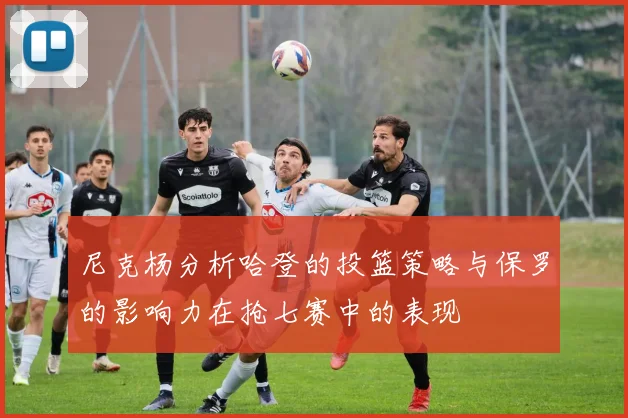 尼克杨分析哈登的投篮策略与保罗的影响力在抢七赛中的表现