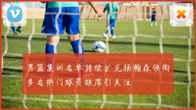 男篮集训名单持续扩充杨瀚森领衔多名热门球员缺席引关注