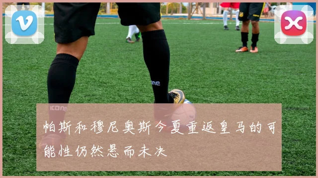 帕斯和穆尼奥斯今夏重返皇马的可能性仍然悬而未决