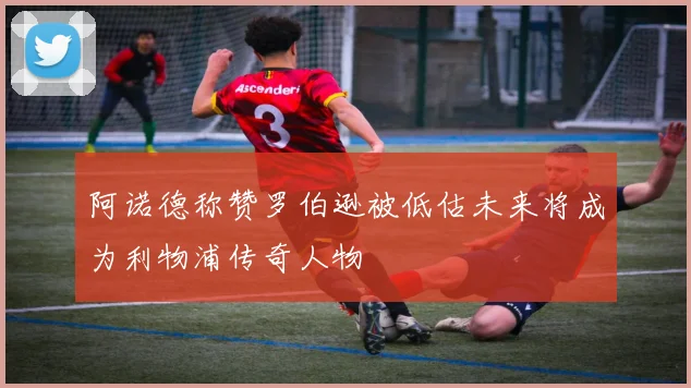 阿诺德称赞罗伯逊被低估未来将成为利物浦传奇人物
