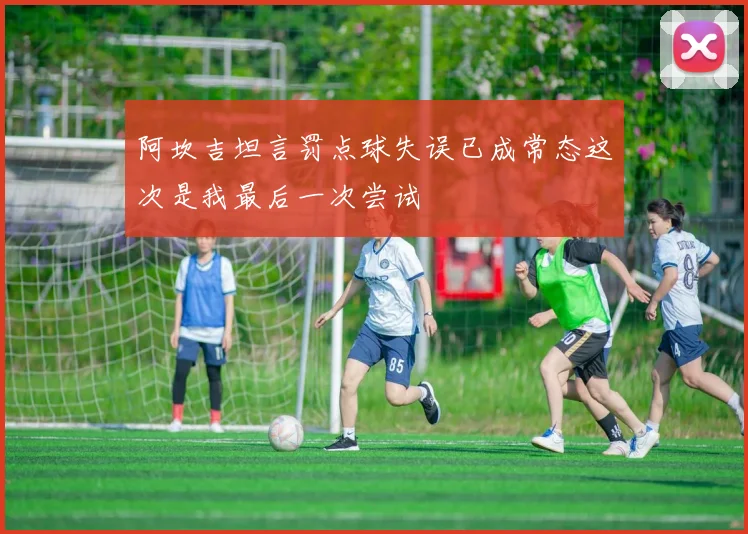 阿坎吉坦言罚点球失误已成常态这次是我最后一次尝试