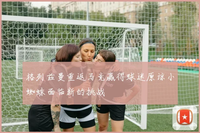格列兹曼重返马竞赢得球迷原谅小蜘蛛面临新的挑战