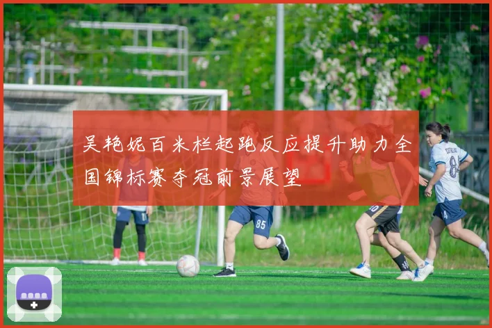 吴艳妮百米栏起跑反应提升助力全国锦标赛夺冠前景展望