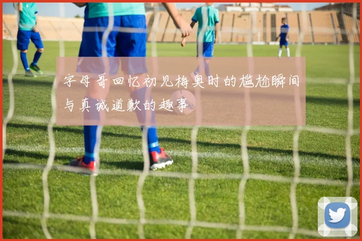 字母哥回忆初见梅奥时的尴尬瞬间与真诚道歉的趣事