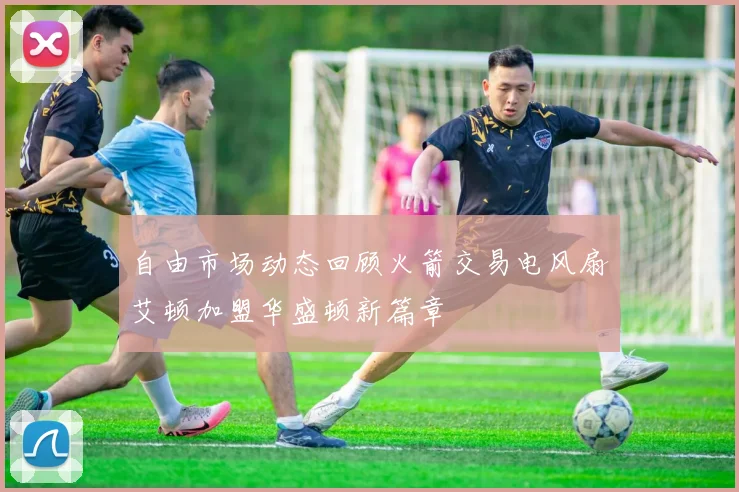 自由市场动态回顾火箭交易电风扇艾顿加盟华盛顿新篇章