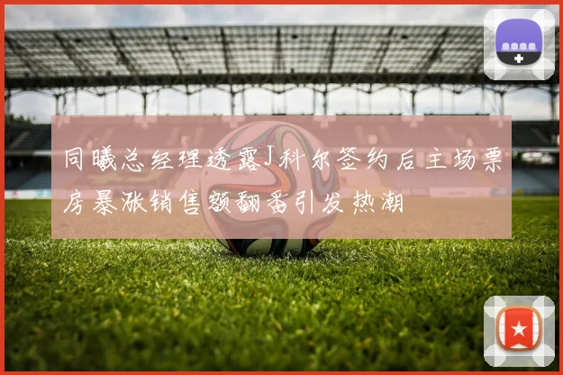 同曦总经理透露J科尔签约后主场票房暴涨销售额翻番引发热潮