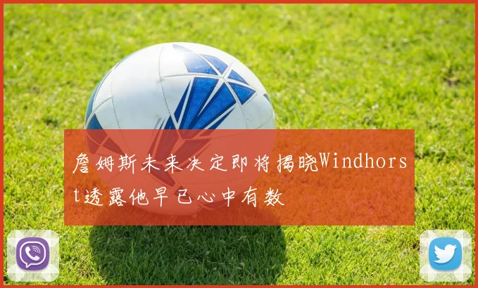 詹姆斯未来决定即将揭晓Windhorst透露他早已心中有数