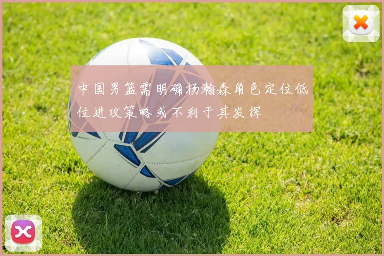 中国男篮需明确杨瀚森角色定位低位进攻策略或不利于其发挥