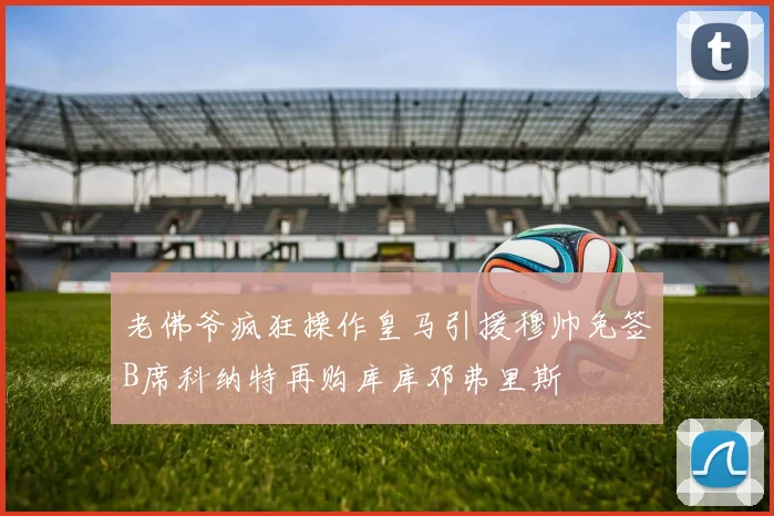 老佛爷疯狂操作皇马引援穆帅免签B席科纳特再购库库邓弗里斯
