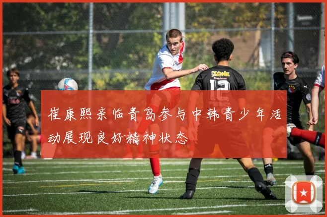 崔康熙亲临青岛参与中韩青少年活动展现良好精神状态