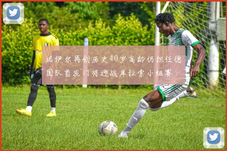 诺伊尔再创历史40岁高龄仍担任德国队首发门将迎战库拉索小组赛
