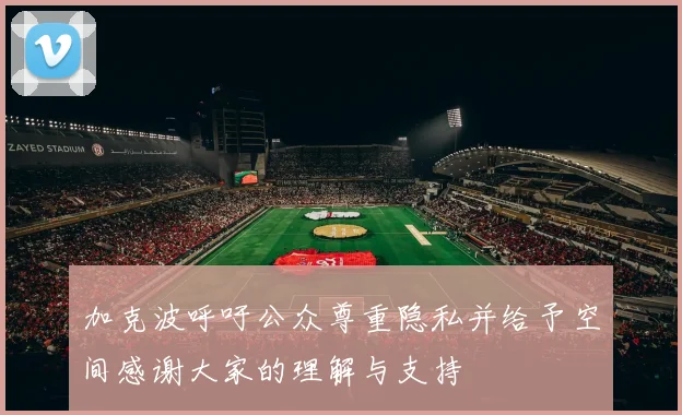 加克波呼吁公众尊重隐私并给予空间感谢大家的理解与支持