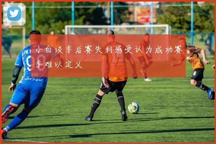 小白谈季后赛失利感受认为成功赛季难以定义
