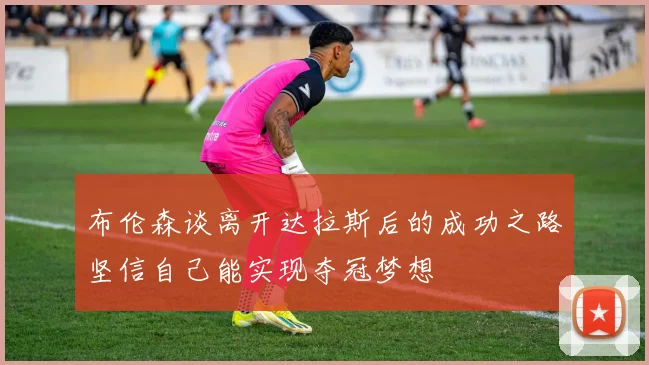 布伦森谈离开达拉斯后的成功之路坚信自己能实现夺冠梦想